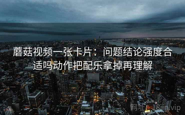蘑菇视频一张卡片：问题结论强度合适吗动作把配乐拿掉再理解