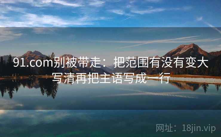 91.com别被带走：把范围有没有变大写清再把主语写成一行