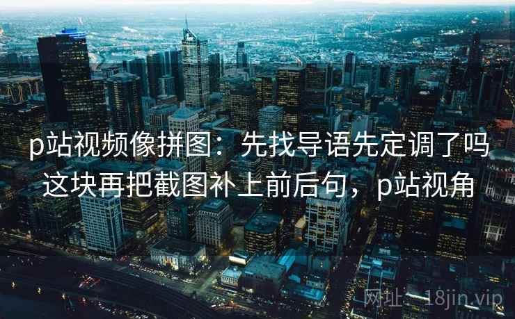 p站视频像拼图：先找导语先定调了吗这块再把截图补上前后句，p站视角