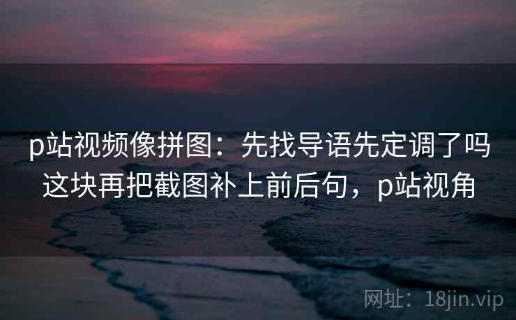 p站视频像拼图：先找导语先定调了吗这块再把截图补上前后句，p站视角