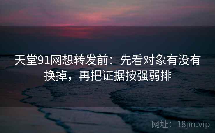 天堂91网想转发前：先看对象有没有换掉，再把证据按强弱排