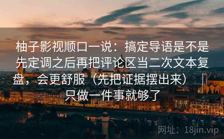 柚子影视顺口一说：搞定导语是不是先定调之后再把评论区当二次文本复盘，会更舒服（先把证据摆出来） ｜ 只做一件事就够了