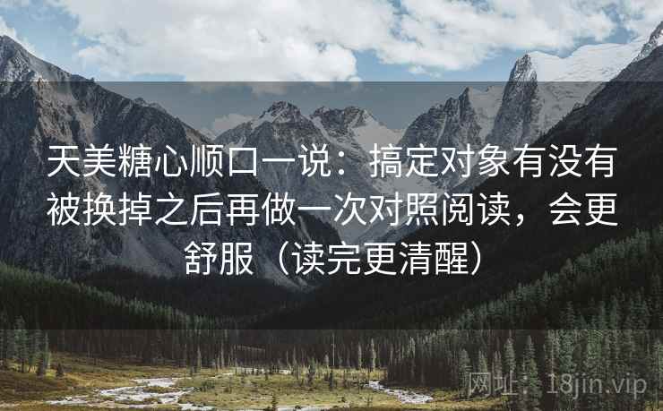 天美糖心顺口一说：搞定对象有没有被换掉之后再做一次对照阅读，会更舒服（读完更清醒）