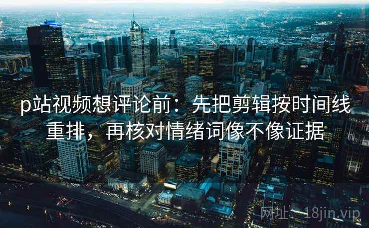 p站视频想评论前：先把剪辑按时间线重排，再核对情绪词像不像证据