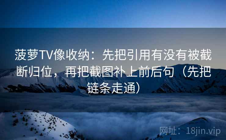 菠萝TV像收纳：先把引用有没有被截断归位，再把截图补上前后句（先把链条走通）