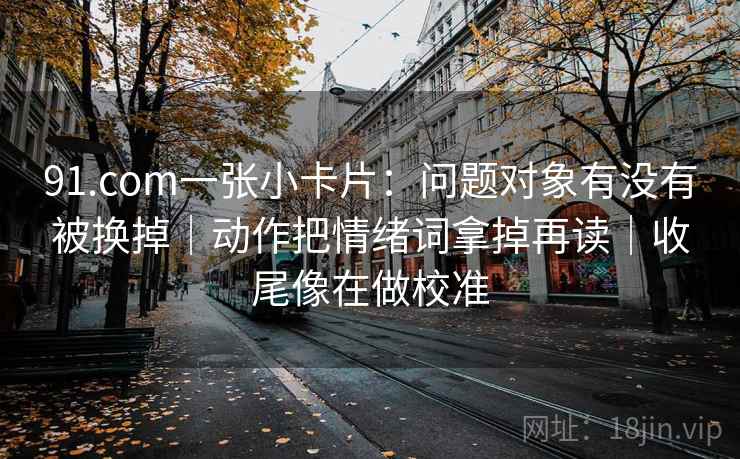 91.com一张小卡片：问题对象有没有被换掉｜动作把情绪词拿掉再读｜收尾像在做校准