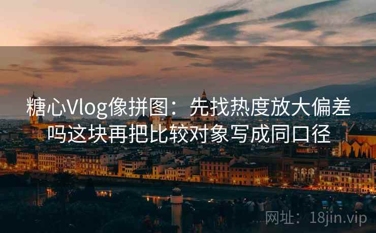 糖心Vlog像拼图：先找热度放大偏差吗这块再把比较对象写成同口径