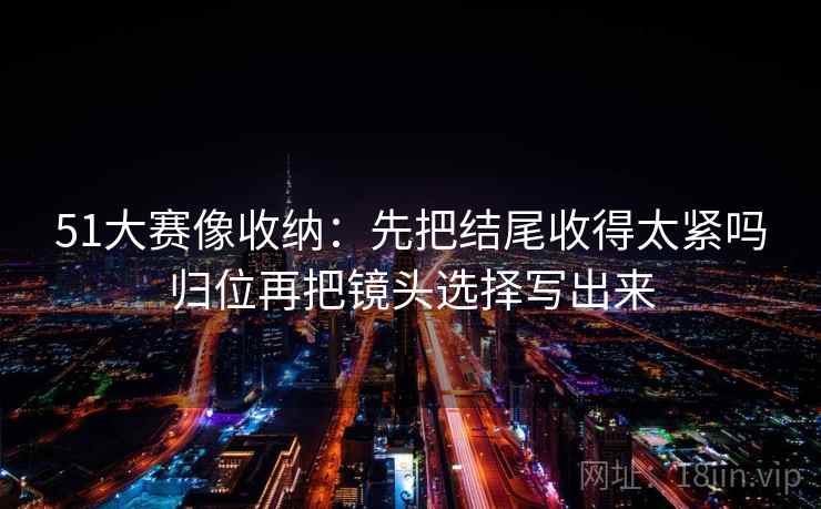 51大赛像收纳：先把结尾收得太紧吗归位再把镜头选择写出来