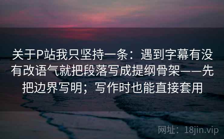 关于P站我只坚持一条：遇到字幕有没有改语气就把段落写成提纲骨架——先把边界写明；写作时也能直接套用