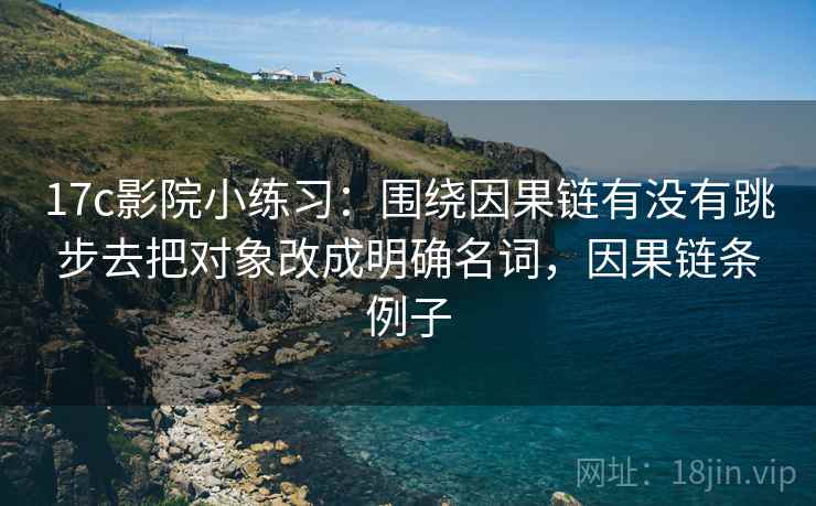 17c影院小练习：围绕因果链有没有跳步去把对象改成明确名词，因果链条例子