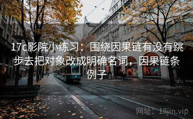 17c影院小练习：围绕因果链有没有跳步去把对象改成明确名词，因果链条例子
