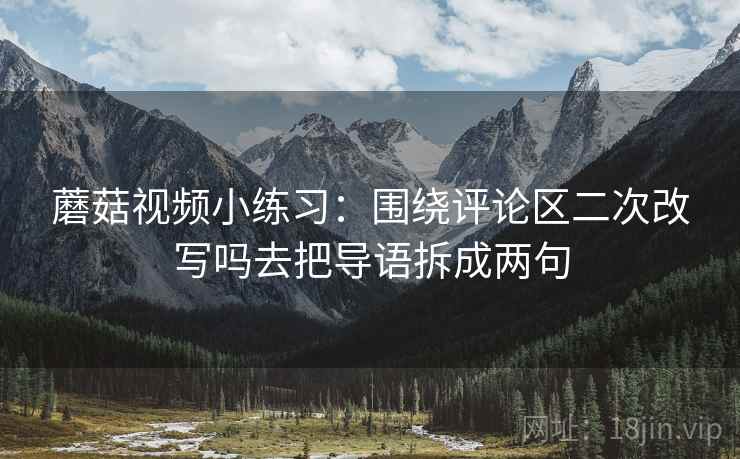 蘑菇视频小练习：围绕评论区二次改写吗去把导语拆成两句