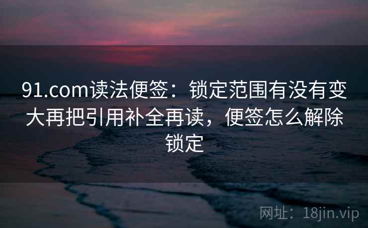 91.com读法便签：锁定范围有没有变大再把引用补全再读，便签怎么解除锁定