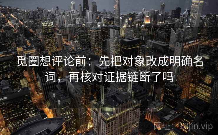 觅圈想评论前：先把对象改成明确名词，再核对证据链断了吗