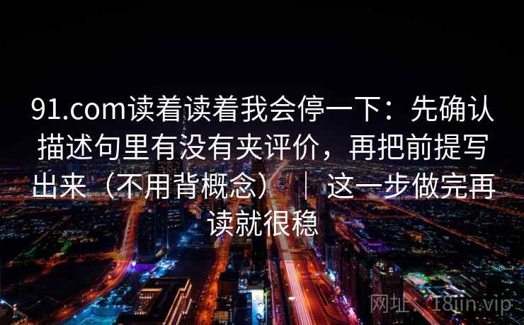 91.com读着读着我会停一下：先确认描述句里有没有夹评价，再把前提写出来（不用背概念） ｜ 这一步做完再读就很稳