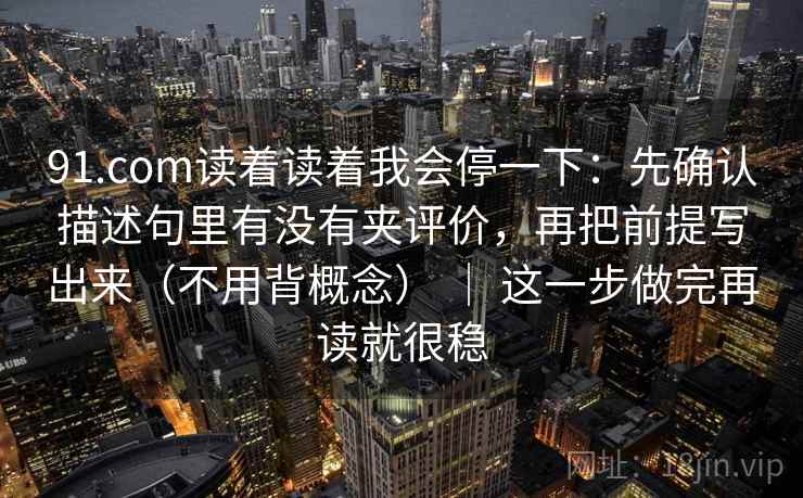 91.com读着读着我会停一下：先确认描述句里有没有夹评价，再把前提写出来（不用背概念） ｜ 这一步做完再读就很稳