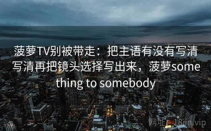 菠萝TV别被带走：把主语有没有写清写清再把镜头选择写出来，菠萝something to somebody