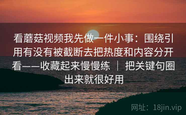 看蘑菇视频我先做一件小事：围绕引用有没有被截断去把热度和内容分开看——收藏起来慢慢练 ｜ 把关键句圈出来就很好用