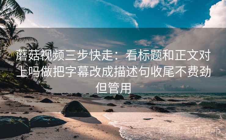 蘑菇视频三步快走：看标题和正文对上吗做把字幕改成描述句收尾不费劲但管用