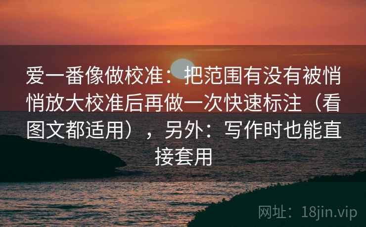 爱一番像做校准：把范围有没有被悄悄放大校准后再做一次快速标注（看图文都适用），另外：写作时也能直接套用