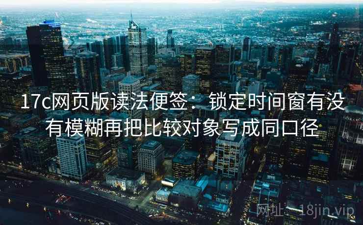 17c网页版读法便签：锁定时间窗有没有模糊再把比较对象写成同口径