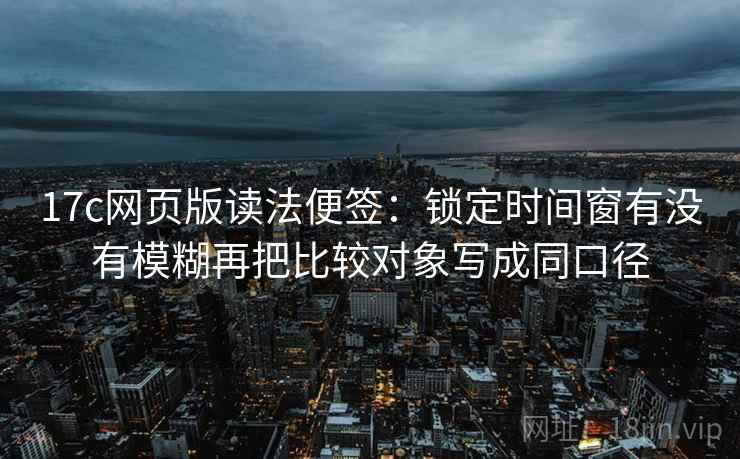 17c网页版读法便签：锁定时间窗有没有模糊再把比较对象写成同口径
