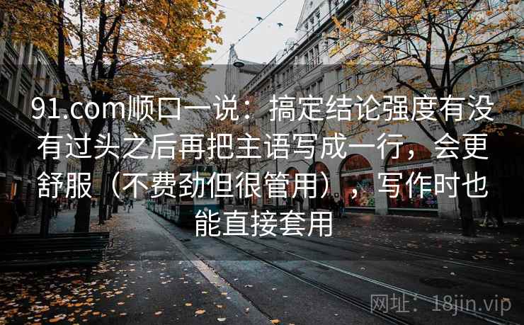 91.com顺口一说：搞定结论强度有没有过头之后再把主语写成一行，会更舒服（不费劲但很管用），写作时也能直接套用