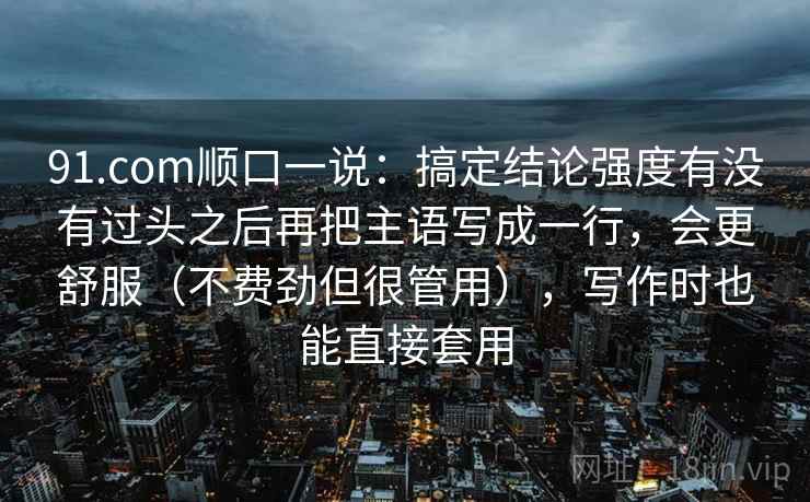 91.com顺口一说：搞定结论强度有没有过头之后再把主语写成一行，会更舒服（不费劲但很管用），写作时也能直接套用