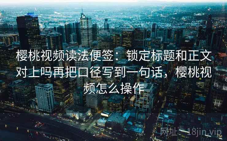 樱桃视频读法便签：锁定标题和正文对上吗再把口径写到一句话，樱桃视频怎么操作