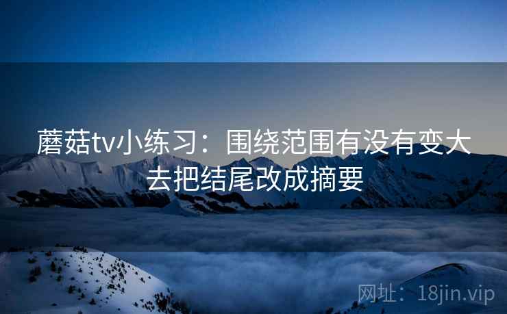 蘑菇tv小练习:围绕范围有没有变大去把结尾改成摘要 蘑菇tv小练习:围绕范围有没有变大去把结尾改成摘要