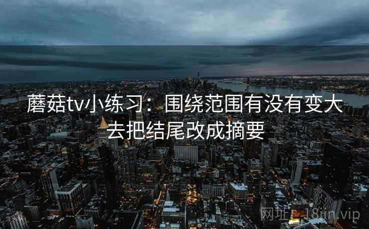 蘑菇tv小练习:围绕范围有没有变大去把结尾改成摘要 蘑菇tv小练习:围绕范围有没有变大去把结尾改成摘要
