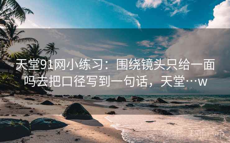 天堂91网小练习：围绕镜头只给一面吗去把口径写到一句话，天堂…w