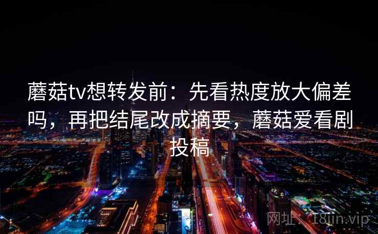 蘑菇tv想转发前：先看热度放大偏差吗，再把结尾改成摘要，蘑菇爱看剧投稿