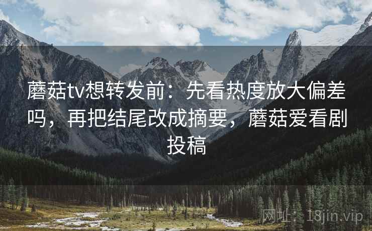 蘑菇tv想转发前：先看热度放大偏差吗，再把结尾改成摘要，蘑菇爱看剧投稿