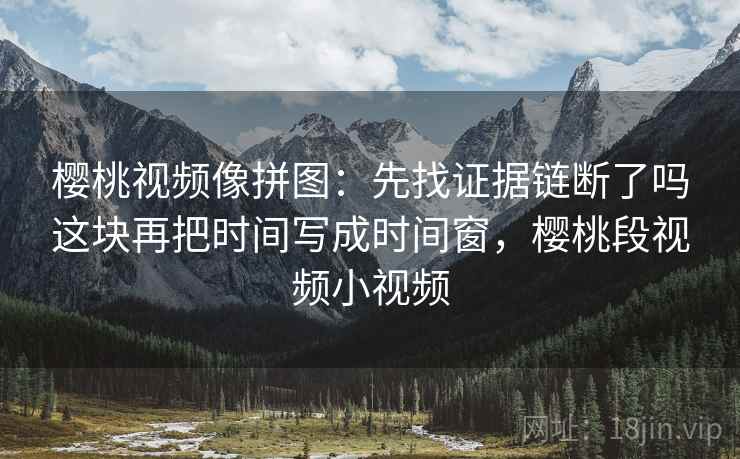 樱桃视频像拼图:先找证据链断了吗这块再把时间写成时间窗,樱桃段视频小视频 樱桃视频像拼图:先找证据链断了吗这块再把时间写成时间窗,樱桃段视频小视频