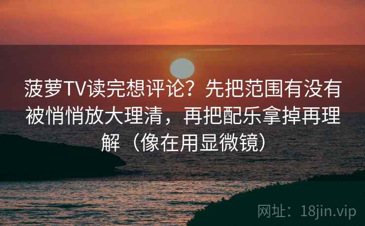 菠萝TV读完想评论?先把范围有没有被悄悄放大理清,再把配乐拿掉再理解(像在用显微镜) 菠萝TV读完想评论?先把范围有没有被悄悄放大理清,再把配乐拿掉再理解(像在用显微镜)