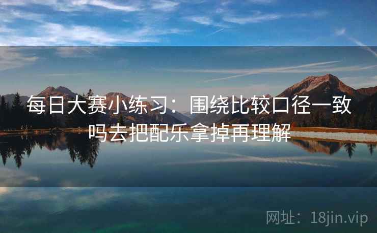 每日大赛小练习：围绕比较口径一致吗去把配乐拿掉再理解