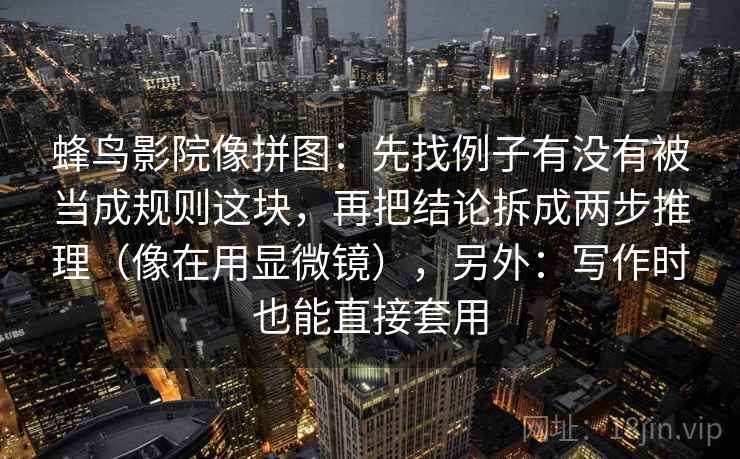 蜂鸟影院像拼图：先找例子有没有被当成规则这块，再把结论拆成两步推理（像在用显微镜），另外：写作时也能直接套用