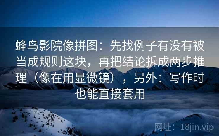 蜂鸟影院像拼图：先找例子有没有被当成规则这块，再把结论拆成两步推理（像在用显微镜），另外：写作时也能直接套用