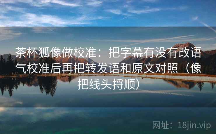 茶杯狐像做校准:把字幕有没有改语气校准后再把转发语和原文对照(像把线头捋顺) 茶杯狐像做校准:把字幕有没有改语气校准后再把转发语和原文对照(像把线头捋顺)