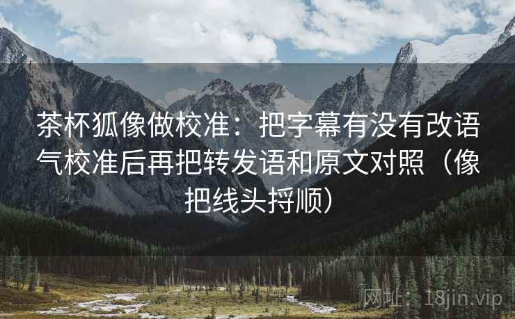 茶杯狐像做校准:把字幕有没有改语气校准后再把转发语和原文对照(像把线头捋顺) 茶杯狐像做校准:把字幕有没有改语气校准后再把转发语和原文对照(像把线头捋顺)